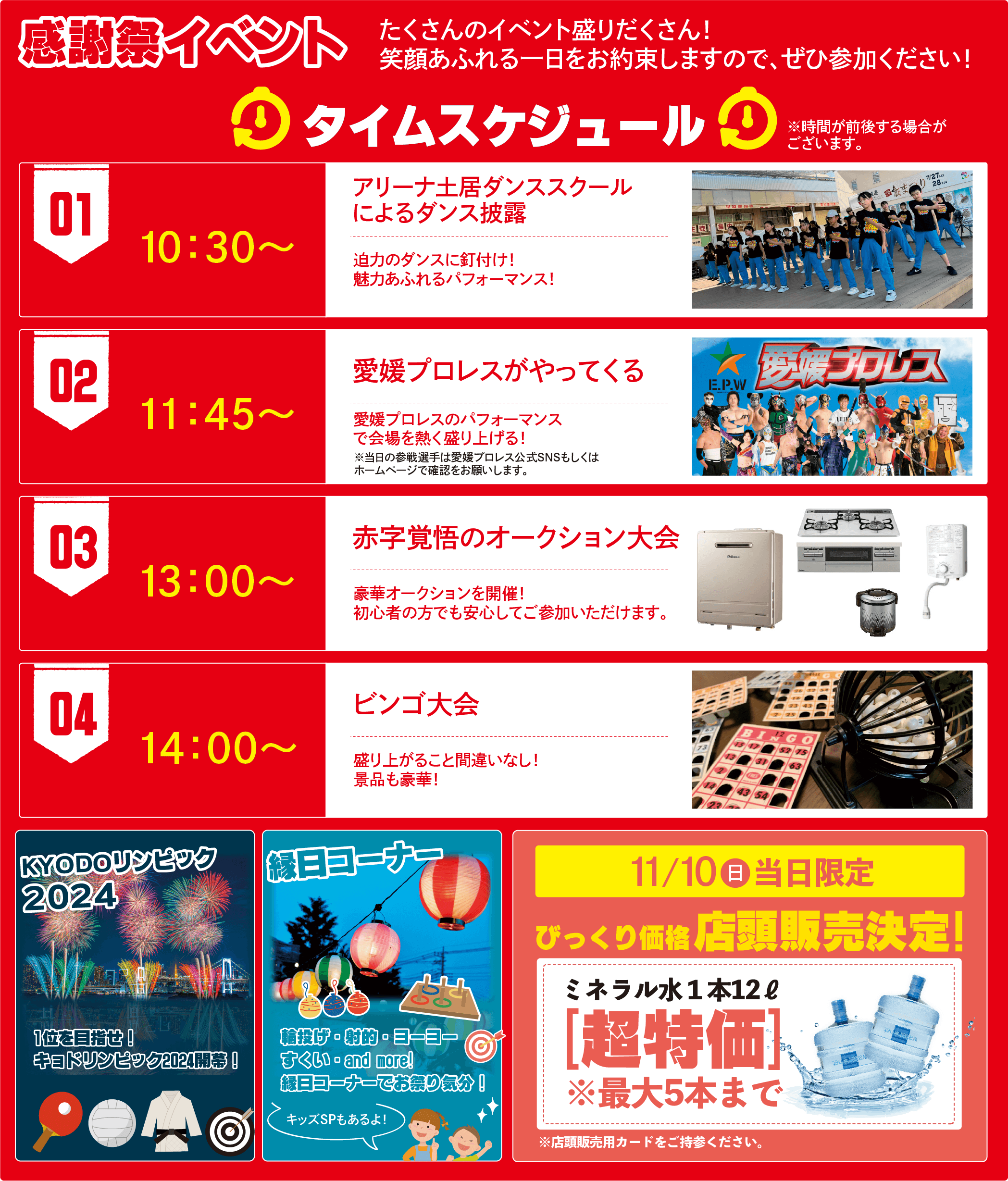 感謝祭イベント タイムスケジュール※時間が前後する場合がございます。①10:30〜 地元ダンスSCHOOLダンス披露②11:45〜 愛媛プロレスがやってくる③13:00〜 赤字覚悟のオークション大会④14:00〜ビンゴ大会 他/KYODOリンピック2024/縁日コーナー/11.10(日) 店頭販売決定!ミネラル水1本12l びっくり価格店頭販売決定！